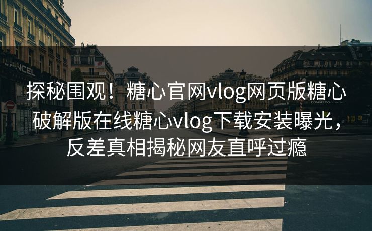 探秘围观！糖心官网vlog网页版糖心破解版在线糖心vlog下载安装曝光，反差真相揭秘网友直呼过瘾