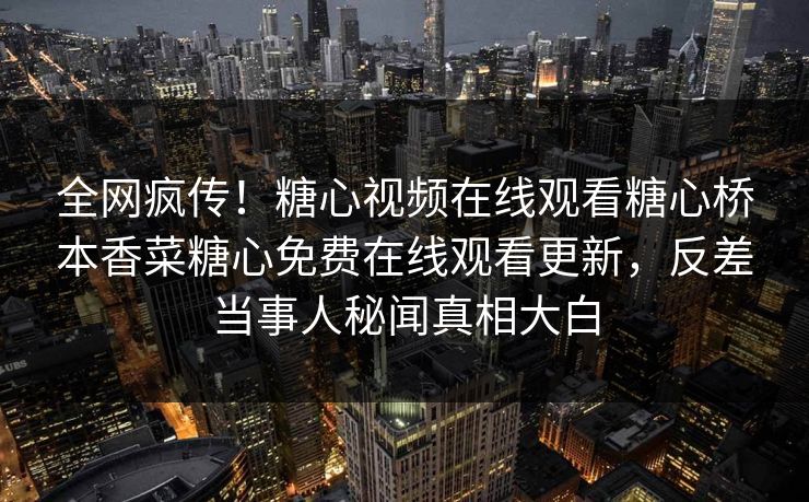 全网疯传！糖心视频在线观看糖心桥本香菜糖心免费在线观看更新，反差当事人秘闻真相大白