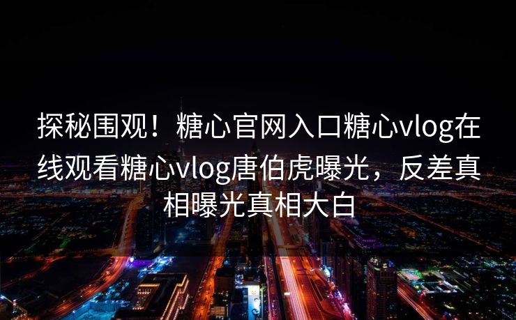 探秘围观！糖心官网入口糖心vlog在线观看糖心vlog唐伯虎曝光，反差真相曝光真相大白