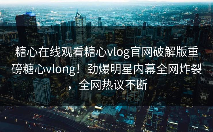 糖心在线观看糖心vlog官网破解版重磅糖心vlong！劲爆明星内幕全网炸裂，全网热议不断