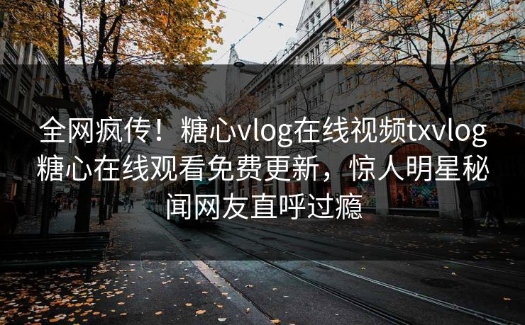 全网疯传！糖心vlog在线视频txvlog糖心在线观看免费更新，惊人明星秘闻网友直呼过瘾