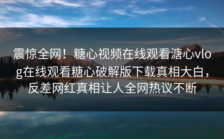 震惊全网！糖心视频在线观看溏心vlog在线观看糖心破解版下载真相大白，反差网红真相让人全网热议不断