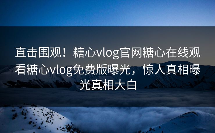 直击围观！糖心vlog官网糖心在线观看糖心vlog免费版曝光，惊人真相曝光真相大白