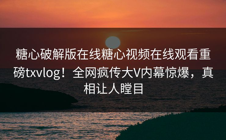糖心破解版在线糖心视频在线观看重磅txvlog！全网疯传大V内幕惊爆，真相让人瞠目