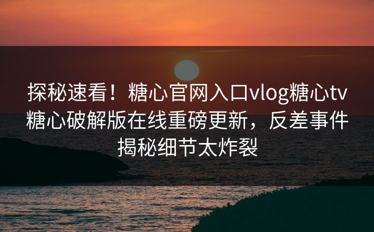 探秘速看！糖心官网入口vlog糖心tv糖心破解版在线重磅更新，反差事件揭秘细节太炸裂
