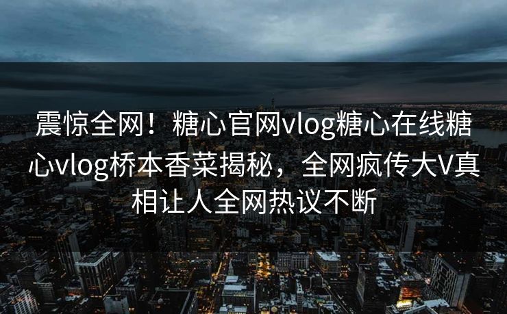 震惊全网！糖心官网vlog糖心在线糖心vlog桥本香菜揭秘，全网疯传大V真相让人全网热议不断