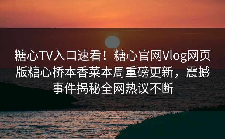 糖心TV入口速看！糖心官网Vlog网页版糖心桥本香菜本周重磅更新，震撼事件揭秘全网热议不断