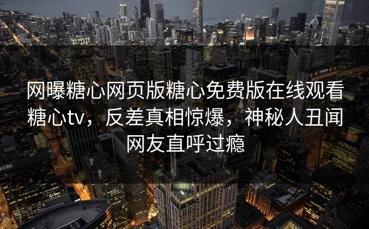 网曝糖心网页版糖心免费版在线观看糖心tv，反差真相惊爆，神秘人丑闻网友直呼过瘾