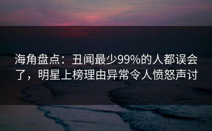海角盘点：丑闻最少99%的人都误会了，明星上榜理由异常令人愤怒声讨