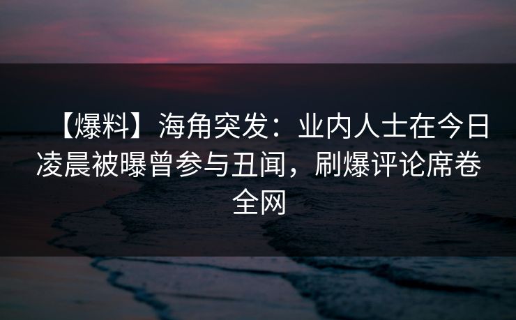 【爆料】海角突发：业内人士在今日凌晨被曝曾参与丑闻，刷爆评论席卷全网