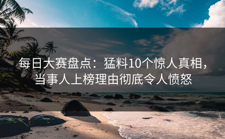 每日大赛盘点：猛料10个惊人真相，当事人上榜理由彻底令人愤怒