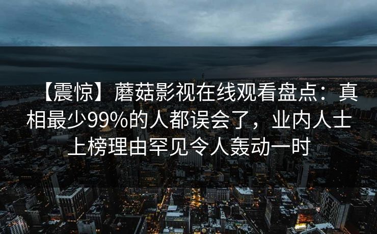 【震惊】蘑菇影视在线观看盘点:真相最少99%的人都误会了,业内人士上榜理由罕见令人轰动一时