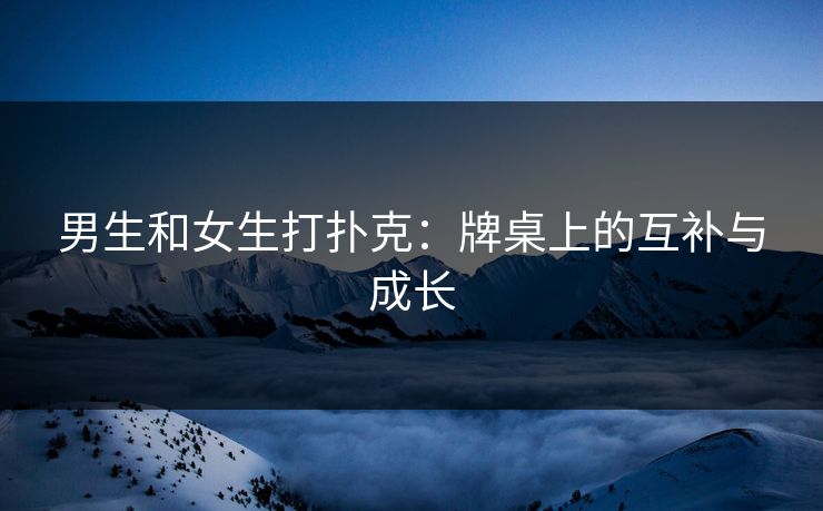 男生和女生打扑克:牌桌上的互补与成长 男生和女生打扑克:牌桌上的互补与成长