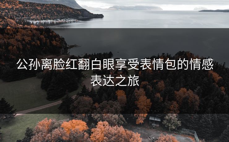 公孙离脸红翻白眼享受表情包的情感表达之旅 公孙离脸红翻白眼享受表情包的情感表达之旅