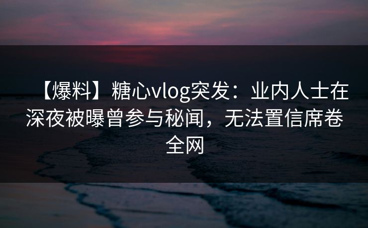 【爆料】糖心vlog突发:业内人士在深夜被曝曾参与秘闻,无法置信席卷全网