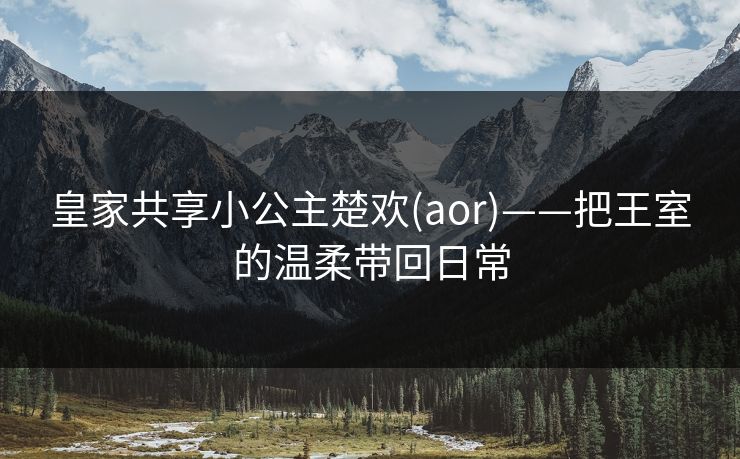 皇家共享小公主楚欢(aor)——把王室的温柔带回日常 皇家共享小公主楚欢(aor)——把王室的温柔带回日常