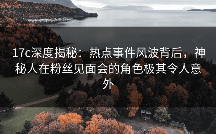 17c深度揭秘:热点事件风波背后,神秘人在粉丝见面会的角色极其令人意外