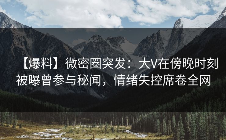 【爆料】微密圈突发：大V在傍晚时刻被曝曾参与秘闻，情绪失控席卷全网