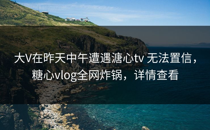 大V在昨天中午遭遇溏心tv 无法置信，糖心vlog全网炸锅，详情查看