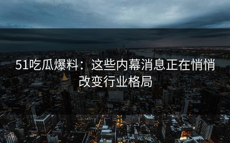 51吃瓜爆料：这些内幕消息正在悄悄改变行业格局