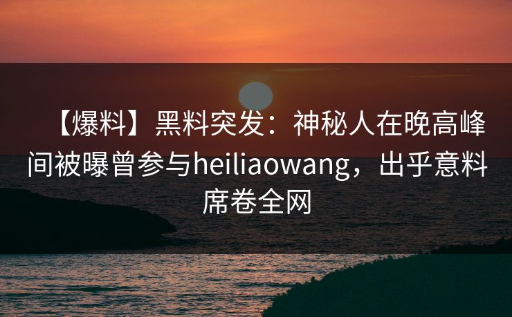 【爆料】黑料突发：神秘人在晚高峰间被曝曾参与heiliaowang，出乎意料席卷全网
