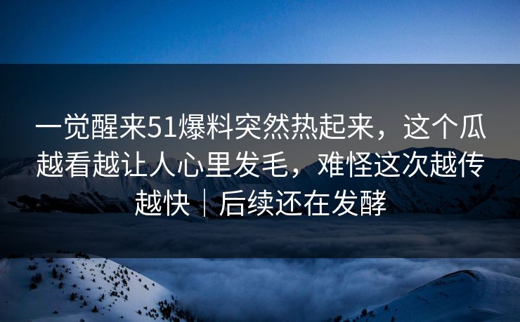 一觉醒来51爆料突然热起来,这个瓜越看越让人心里发毛,难怪这次越传越快|后续还在发酵 一觉醒来51爆料突然热起来,这个瓜越看越让人心里发毛,难怪这次越传越快|后续还在发酵