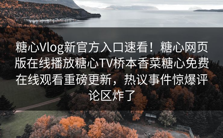 糖心Vlog新官方入口速看！糖心网页版在线播放糖心TV桥本香菜糖心免费在线观看重磅更新，热议事件惊爆评论区炸了