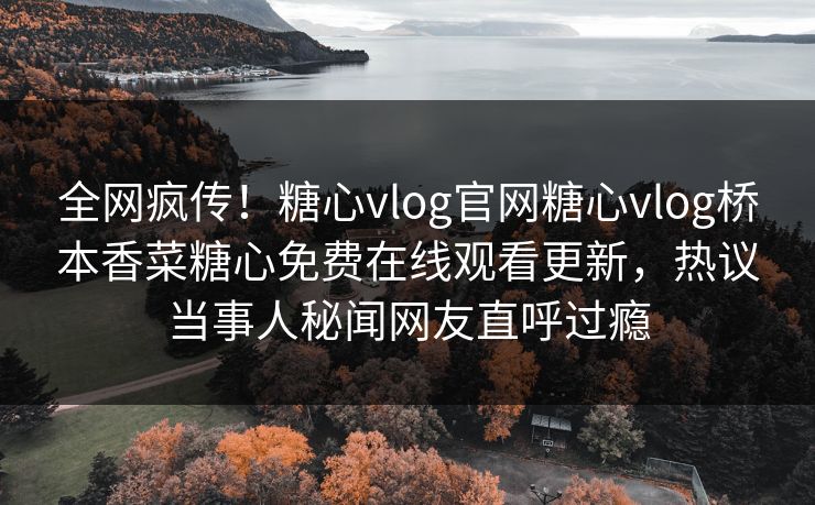 全网疯传！糖心vlog官网糖心vlog桥本香菜糖心免费在线观看更新，热议当事人秘闻网友直呼过瘾