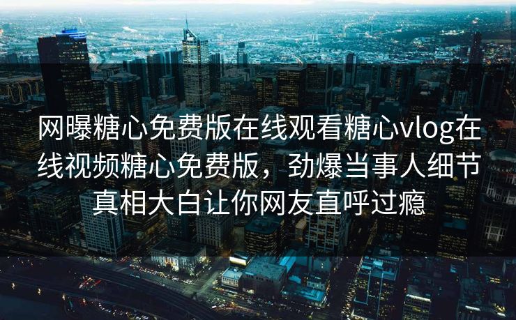 网曝糖心免费版在线观看糖心vlog在线视频糖心免费版，劲爆当事人细节真相大白让你网友直呼过瘾