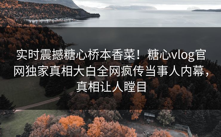 实时震撼糖心桥本香菜！糖心vlog官网独家真相大白全网疯传当事人内幕，真相让人瞠目