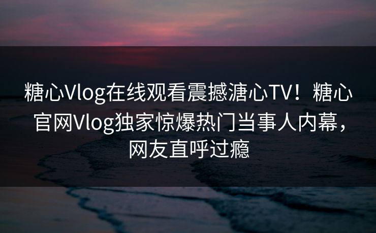 糖心Vlog在线观看震撼溏心TV！糖心官网Vlog独家惊爆热门当事人内幕，网友直呼过瘾