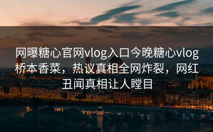网曝糖心官网vlog入口今晚糖心vlog桥本香菜，热议真相全网炸裂，网红丑闻真相让人瞠目
