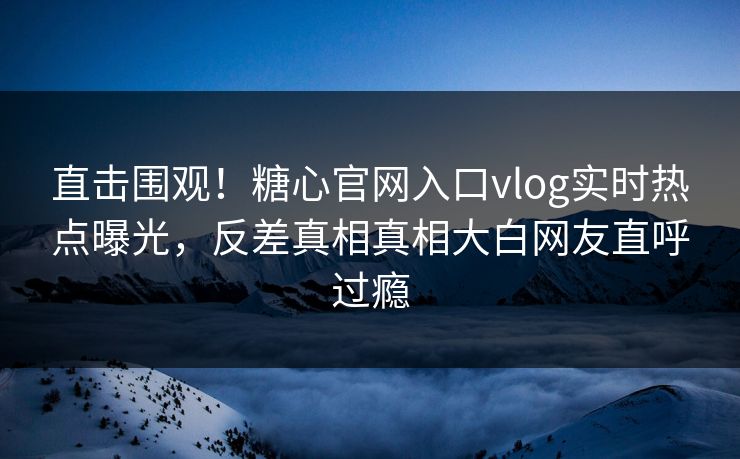 直击围观！糖心官网入口vlog实时热点曝光，反差真相真相大白网友直呼过瘾