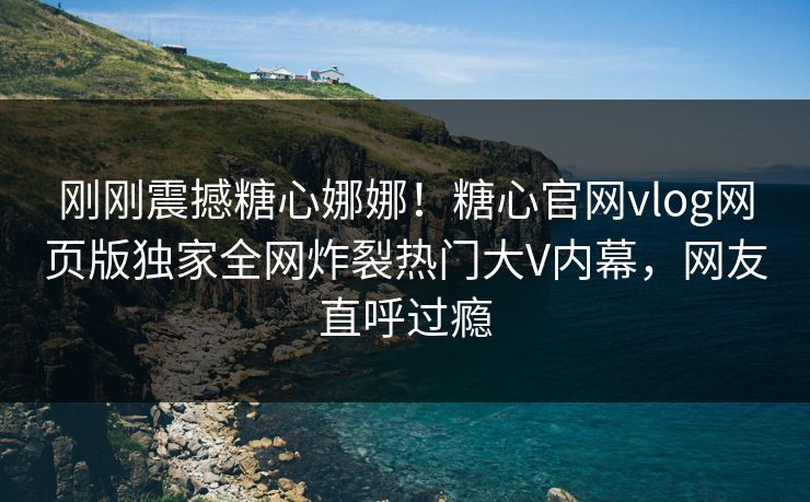 刚刚震撼糖心娜娜！糖心官网vlog网页版独家全网炸裂热门大V内幕，网友直呼过瘾