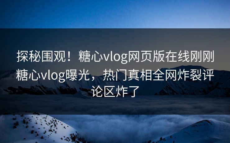 探秘围观！糖心vlog网页版在线刚刚糖心vlog曝光，热门真相全网炸裂评论区炸了