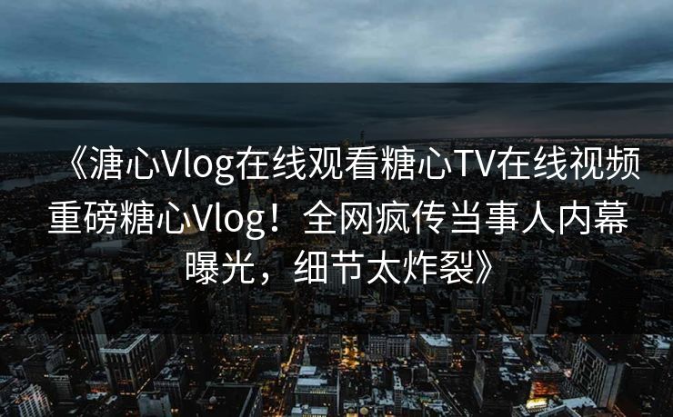 《溏心Vlog在线观看糖心TV在线视频重磅糖心Vlog！全网疯传当事人内幕曝光，细节太炸裂》