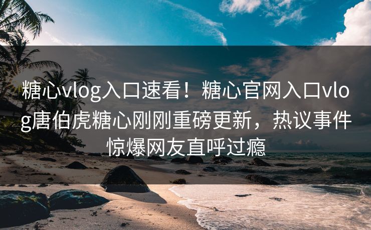 糖心vlog入口速看！糖心官网入口vlog唐伯虎糖心刚刚重磅更新，热议事件惊爆网友直呼过瘾