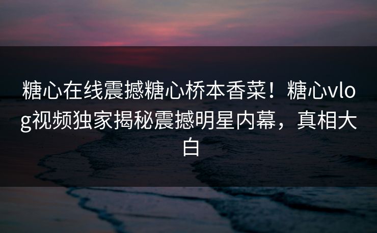 糖心在线震撼糖心桥本香菜！糖心vlog视频独家揭秘震撼明星内幕，真相大白