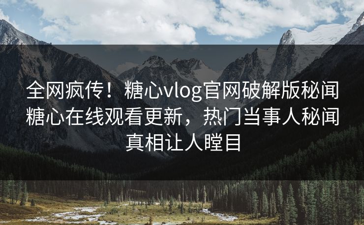 全网疯传！糖心vlog官网破解版秘闻糖心在线观看更新，热门当事人秘闻真相让人瞠目