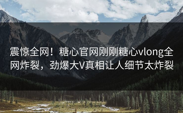 震惊全网！糖心官网刚刚糖心vlong全网炸裂，劲爆大V真相让人细节太炸裂