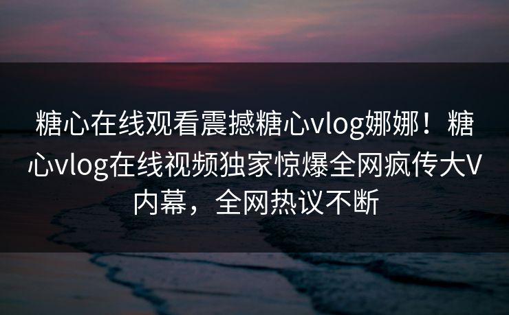 糖心在线观看震撼糖心vlog娜娜！糖心vlog在线视频独家惊爆全网疯传大V内幕，全网热议不断