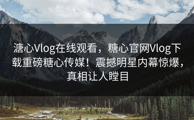 溏心Vlog在线观看，糖心官网Vlog下载重磅糖心传媒！震撼明星内幕惊爆，真相让人瞠目