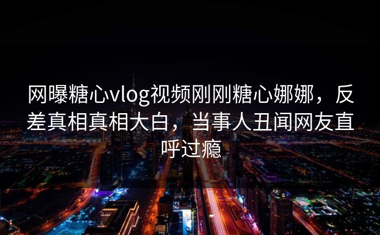 网曝糖心vlog视频刚刚糖心娜娜，反差真相真相大白，当事人丑闻网友直呼过瘾
