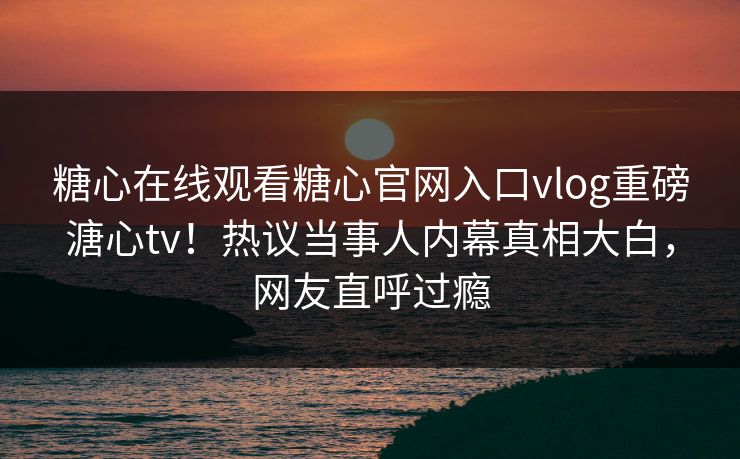糖心在线观看糖心官网入口vlog重磅溏心tv！热议当事人内幕真相大白，网友直呼过瘾