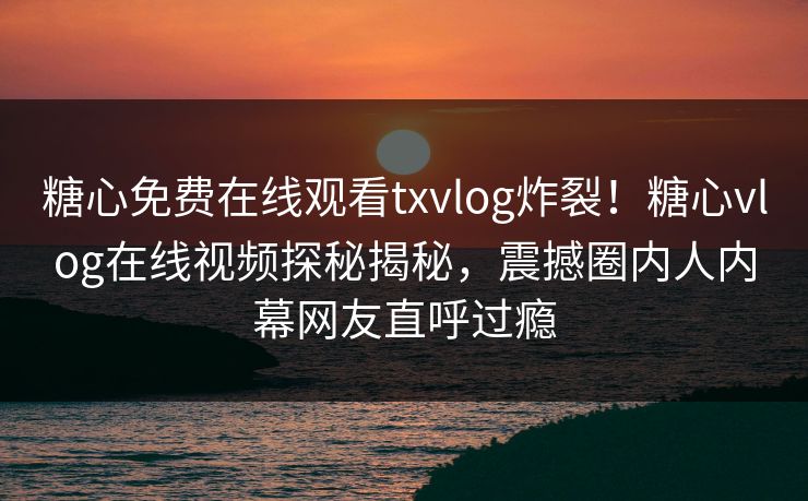 糖心免费在线观看txvlog炸裂！糖心vlog在线视频探秘揭秘，震撼圈内人内幕网友直呼过瘾