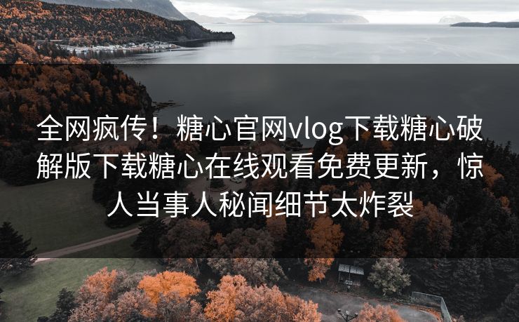 全网疯传！糖心官网vlog下载糖心破解版下载糖心在线观看免费更新，惊人当事人秘闻细节太炸裂