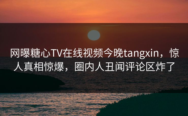 网曝糖心TV在线视频今晚tangxin，惊人真相惊爆，圈内人丑闻评论区炸了