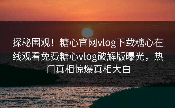探秘围观！糖心官网vlog下载糖心在线观看免费糖心vlog破解版曝光，热门真相惊爆真相大白