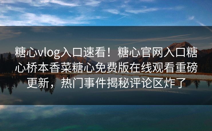 糖心vlog入口速看！糖心官网入口糖心桥本香菜糖心免费版在线观看重磅更新，热门事件揭秘评论区炸了