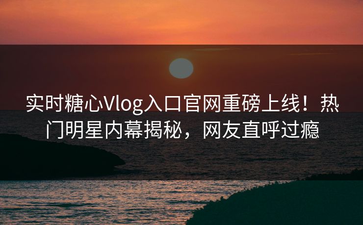 实时糖心Vlog入口官网重磅上线！热门明星内幕揭秘，网友直呼过瘾